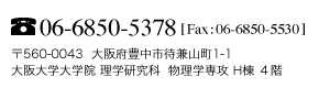 Tel:06-6850-5378 Fax:06-6850-5530 〒560-0043 大阪府豊中市待兼山町1-1 大阪大学大学院 理学研究科 物理学専攻 H棟 ４階